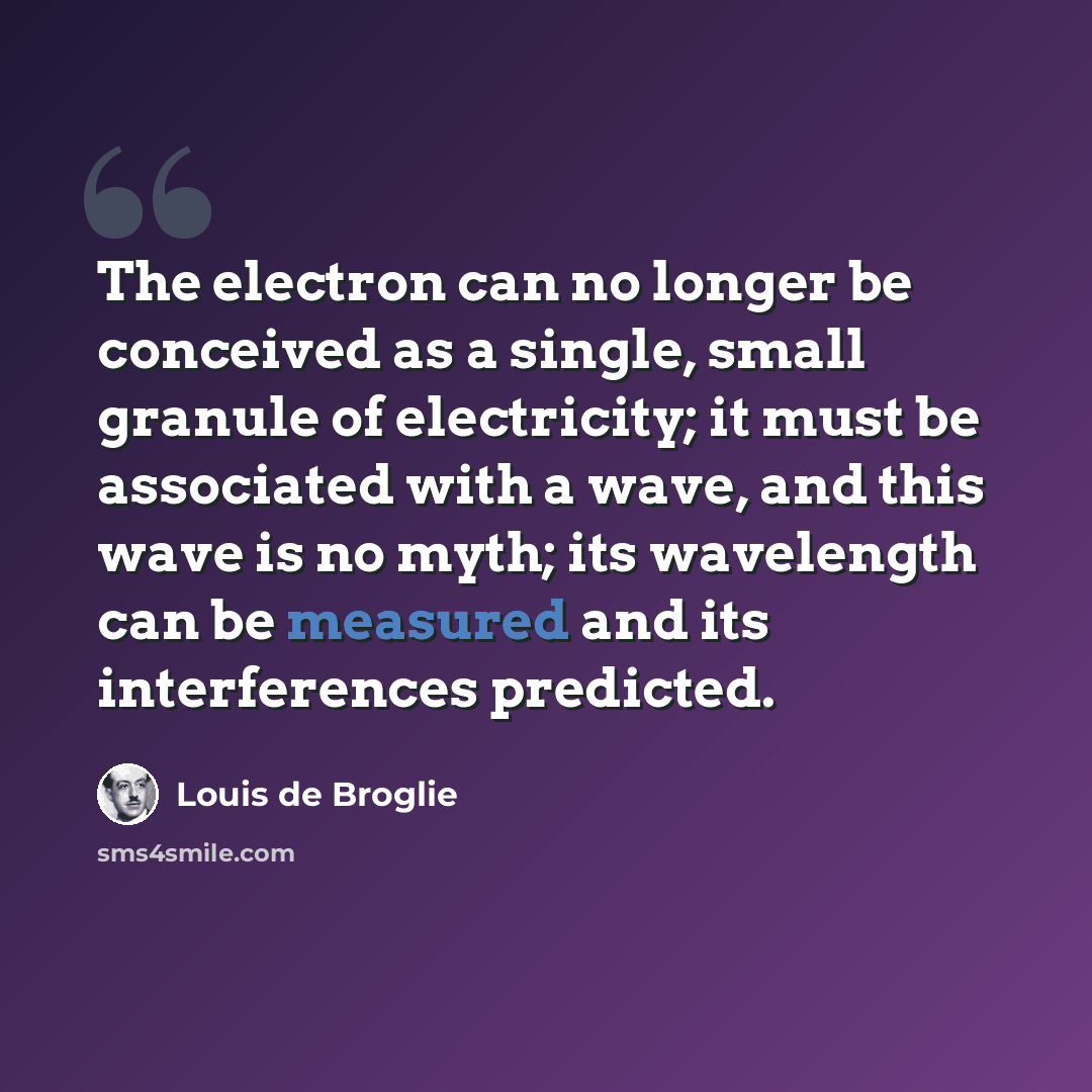 “The electron can no longer be conceived as a single, small granule of electricity; it must be associated with a wave, and this wave is no myth; its wavelength can be measured and its interferences predicted.” quote by Louis de Broglie