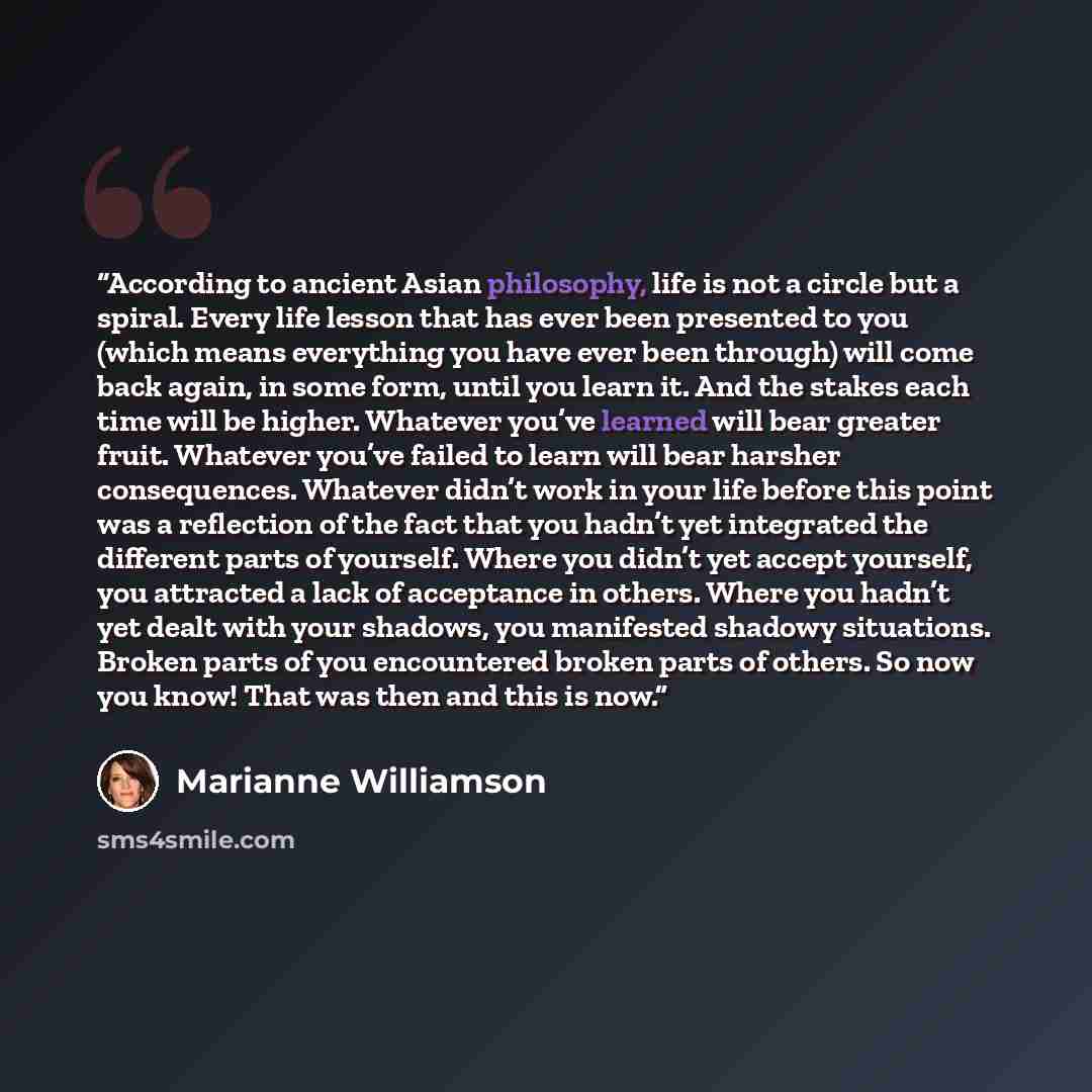 “According to ancient Asian philosophy, life is not a circle but a spiral. Every life lesson that has ever been presented to you (which means everything you have ever been through) will come back again, in some form, until you learn it. And the stakes each time will be higher. Whatever you’ve…” quote by Marianne Williamson