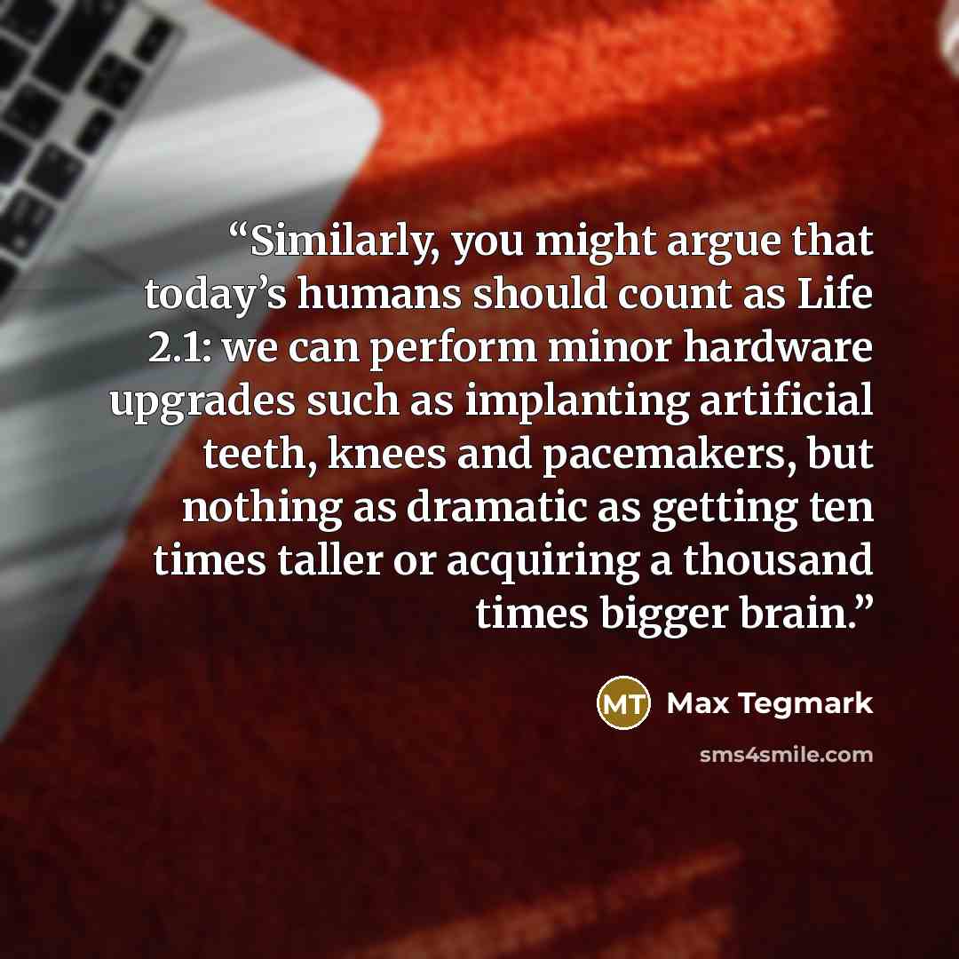 “Similarly, you might argue that today’s humans should count as Life 2.1: we can perform minor hardware upgrades such as implanting artificial teeth, knees and pacemakers, but nothing as dramatic as getting ten times taller or acquiring a thousand times bigger brain.” quote by Max Tegmark