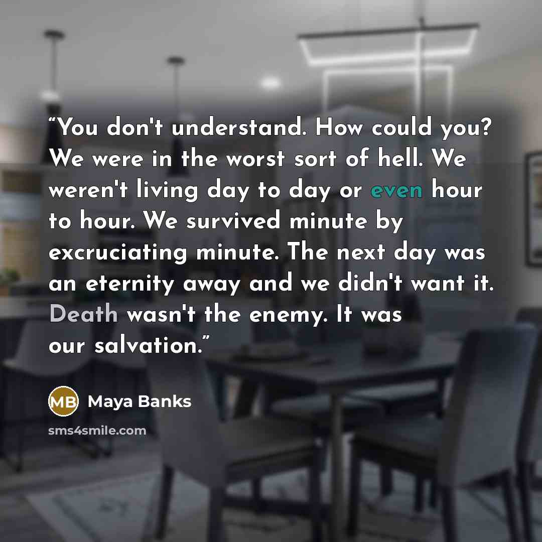“You don't understand. How could you? We were in the worst sort of hell. We weren't living day to day or even hour to hour. We survived minute by excruciating minute. The next day was an eternity away and we didn't want it. Death wasn't the enemy. It was our salvation.” quote by Maya Banks
