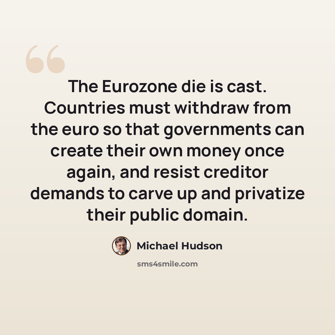“The Eurozone die is cast. Countries must withdraw from the euro so that governments can create their own money once again, and resist creditor demands to carve up and privatize their public domain.” quote by Michael Hudson