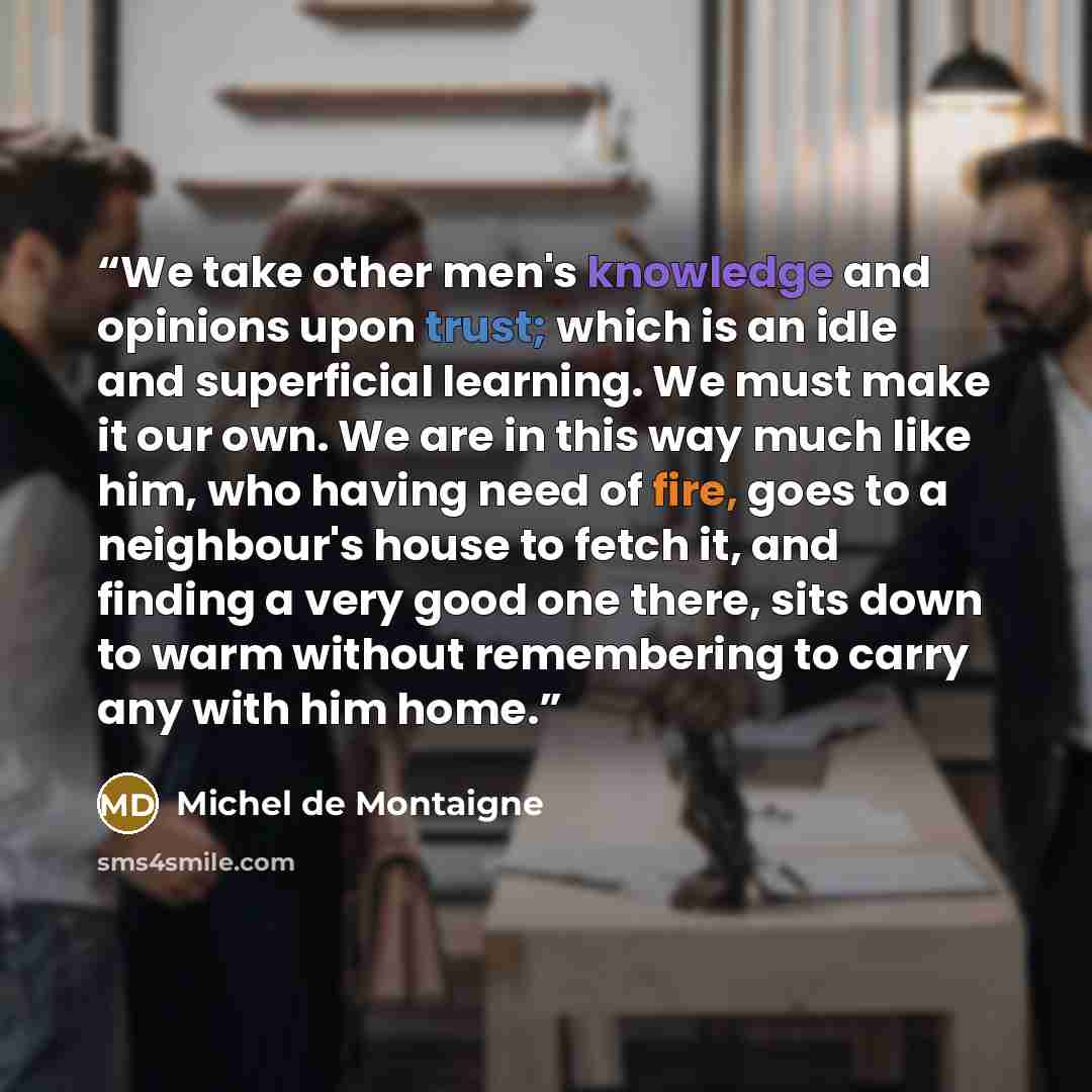 “We take other men's knowledge and opinions upon trust; which is an idle and superficial learning. We must make it our own. We are in this way much like him, who having need of fire, goes to a neighbour's house to fetch it, and finding a very good one there, sits down to warm without remembering to…” quote by Michel de Montaigne