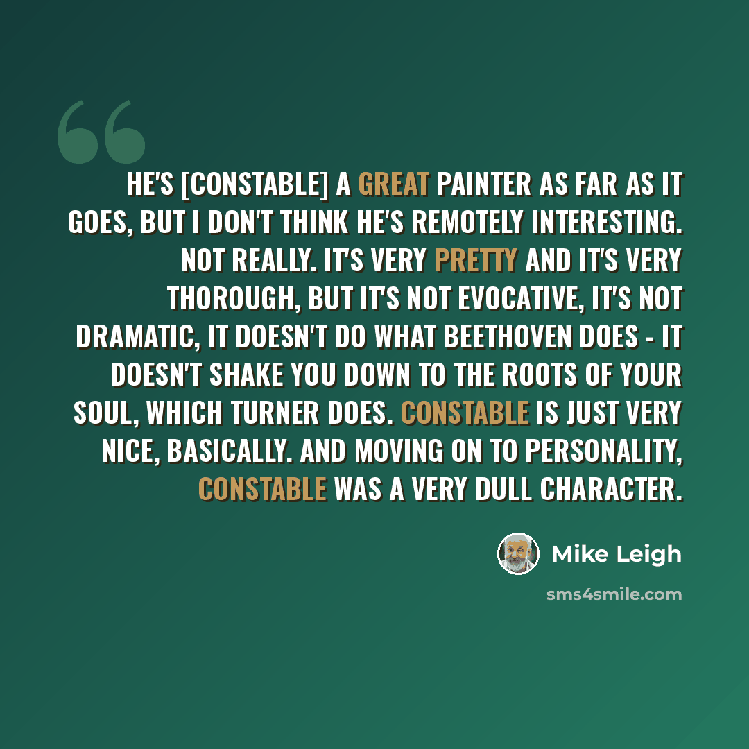“He's [Constable] a great painter as far as it goes, but I don't think he's remotely interesting. Not really. It's very pretty and it's very thorough, but it's not evocative, it's not dramatic, it doesn't do what Beethoven does - it doesn't shake you down to the roots of your soul, which Turner…” quote by Mike Leigh