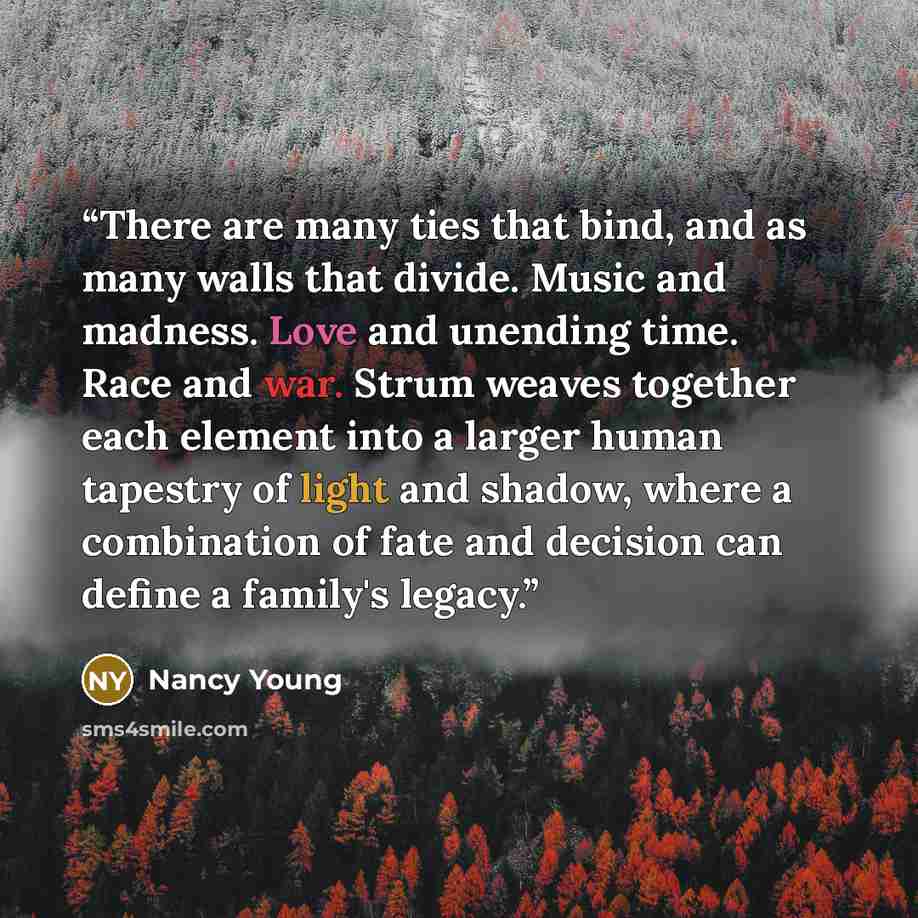 “There are many ties that bind, and as many walls that divide. Music and madness. Love and unending time. Race and war. Strum weaves together each element into a larger human tapestry of light and shadow, where a combination of fate and decision can define a family's legacy.” quote by Nancy Young