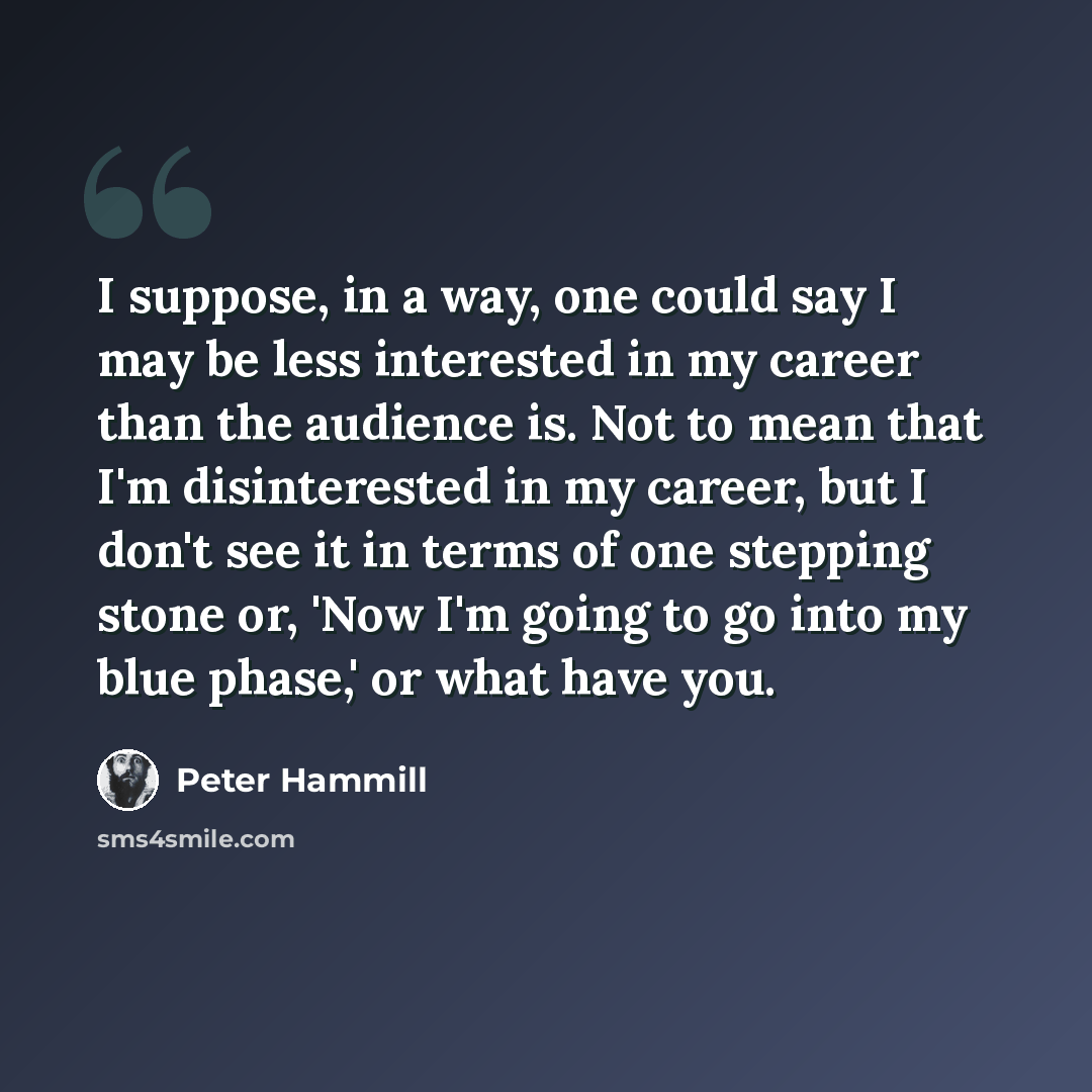 “I suppose, in a way, one could say I may be less interested in my career than the audience is. Not to mean that I'm disinterested in my career, but I don't see it in terms of one stepping stone or, 'Now I'm going to go into my blue phase,' or what have you.” quote by Peter Hammill