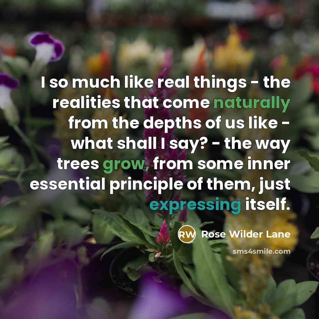 “I so much like real things - the realities that come naturally from the depths of us like - what shall I say? - the way trees grow, from some inner essential principle of them, just expressing itself.” quote by Rose Wilder Lane