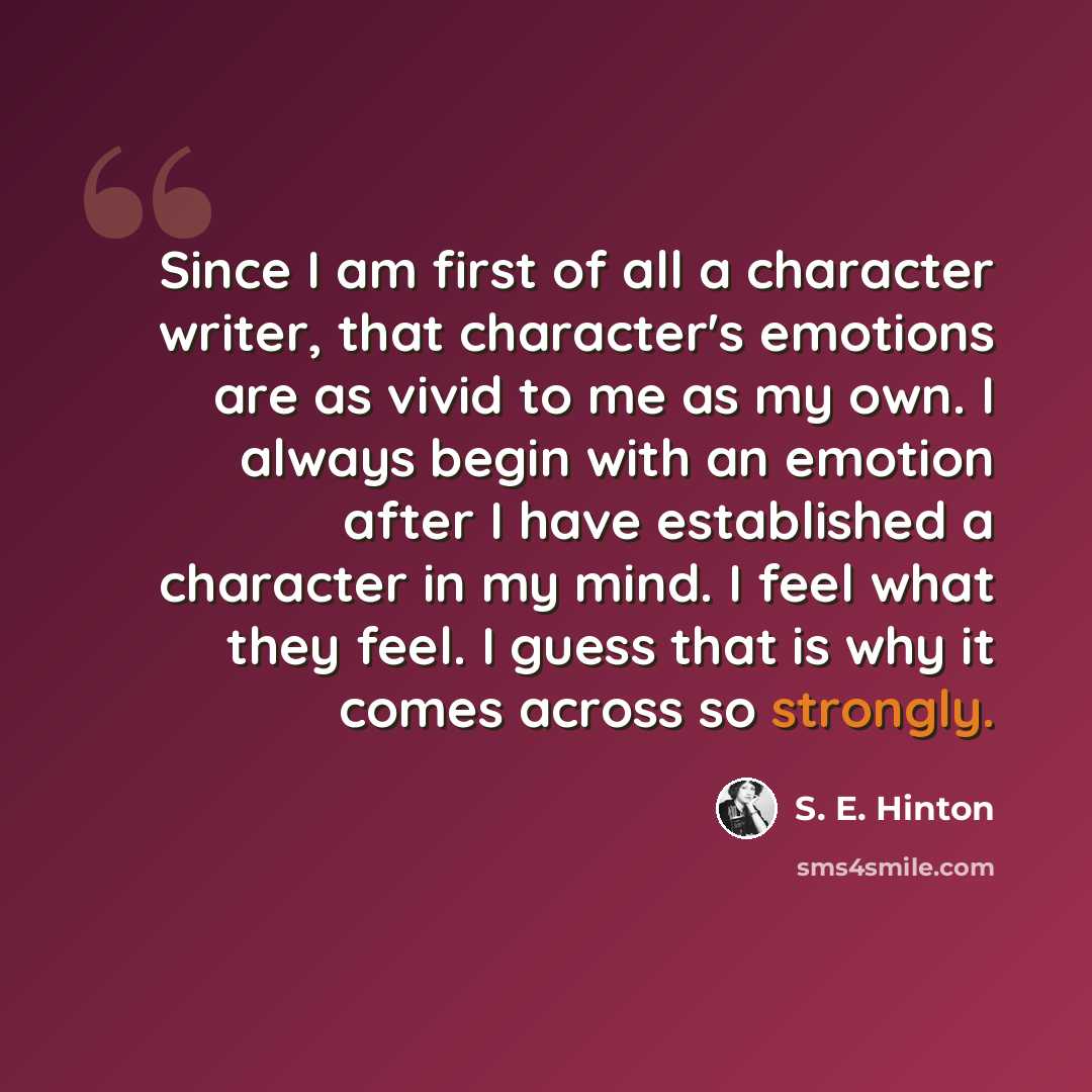 “Since I am first of all a character writer, that character's emotions are as vivid to me as my own. I always begin with an emotion after I have established a character in my mind. I feel what they feel. I guess that is why it comes across so strongly.” quote by S. E. Hinton