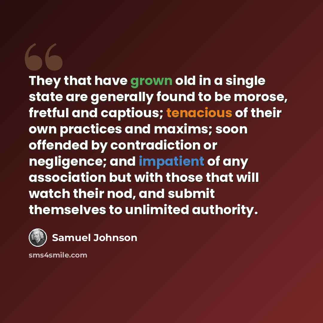 “They that have grown old in a single state are generally found to be morose, fretful and captious; tenacious of their own practices and maxims; soon offended by contradiction or negligence; and impatient of any association but with those that will watch their nod, and submit themselves to…” quote by Samuel Johnson