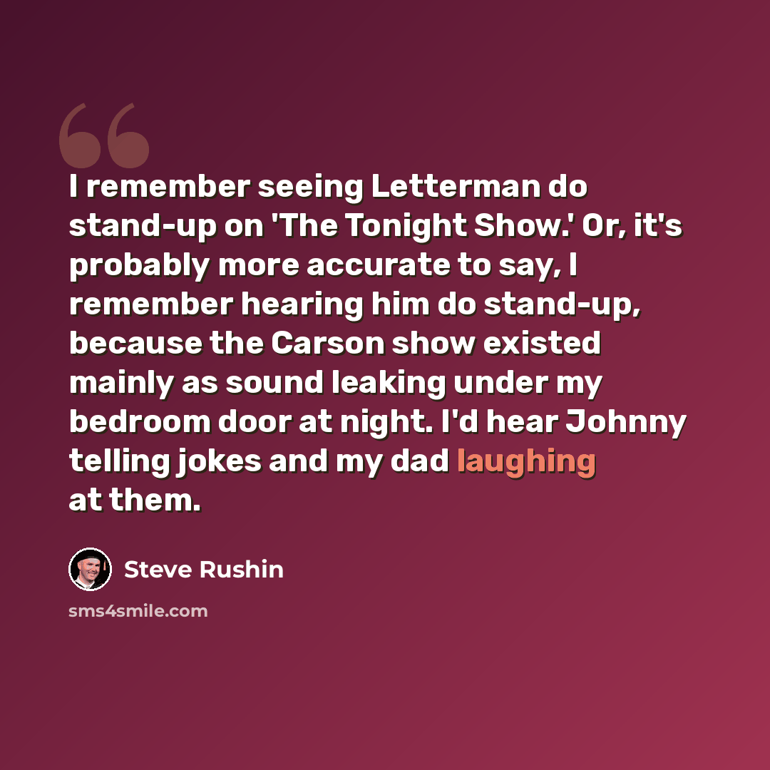 “I remember seeing Letterman do stand-up on 'The Tonight Show.' Or, it's probably more accurate to say, I remember hearing him do stand-up, because the Carson show existed mainly as sound leaking under my bedroom door at night. I'd hear Johnny telling jokes and my dad laughing at them.” quote by Steve Rushin