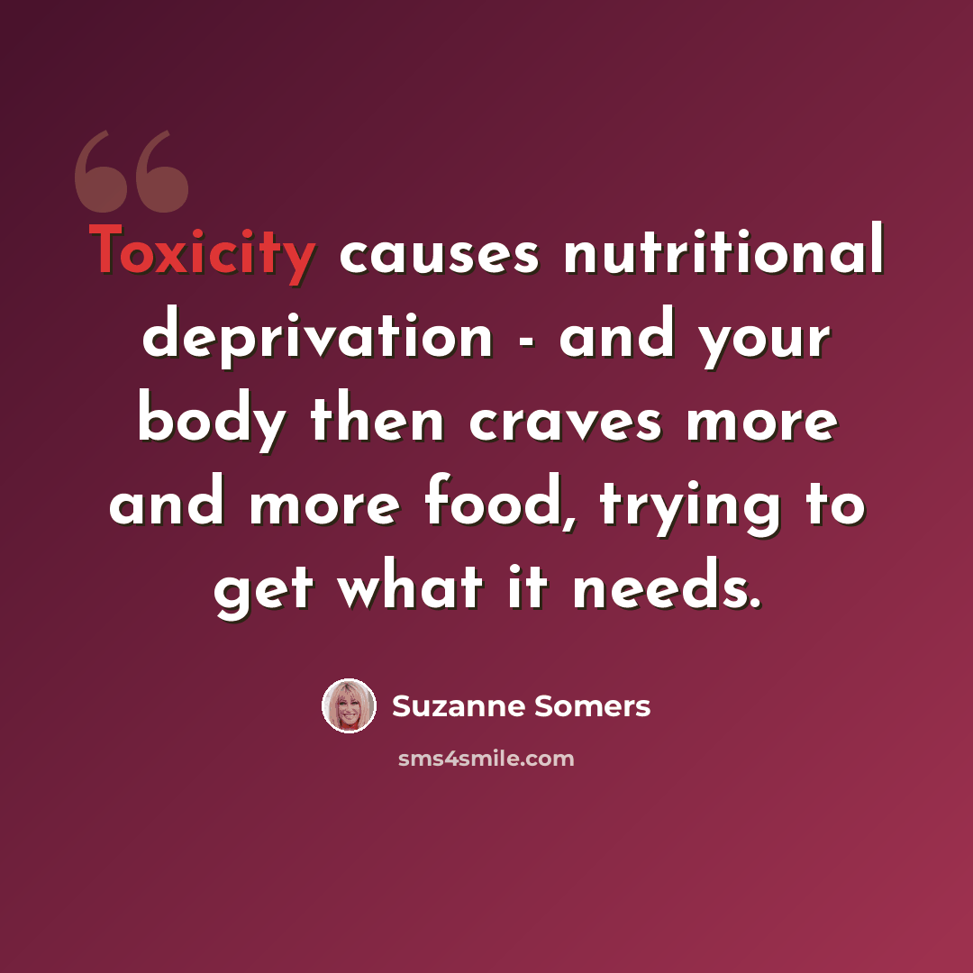 “Toxicity causes nutritional deprivation - and your body then craves more and more food, trying to get what it needs.” quote by Suzanne Somers