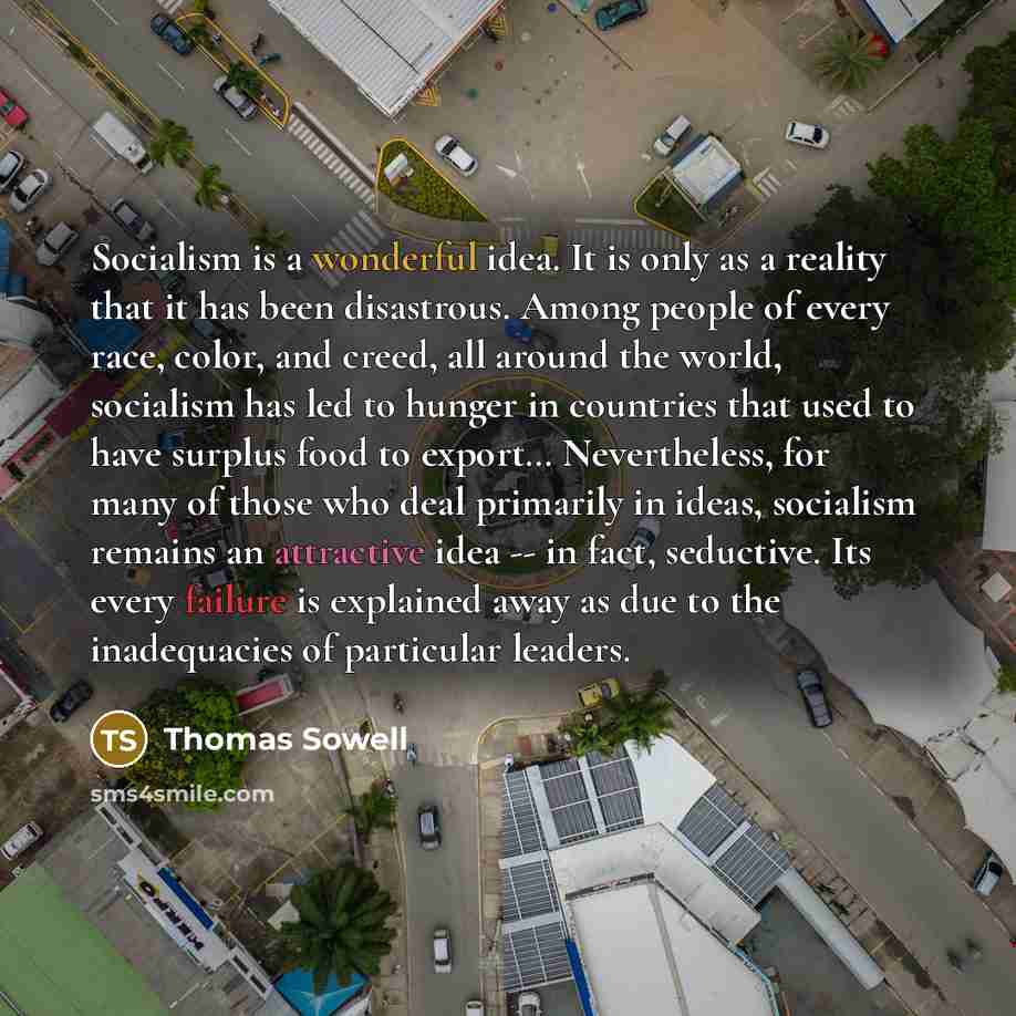 “Socialism is a wonderful idea. It is only as a reality that it has been disastrous. Among people of every race, color, and creed, all around the world, socialism has led to hunger in countries that used to have surplus food to export… Nevertheless, for many of those who deal primarily in ideas…” quote by Thomas Sowell