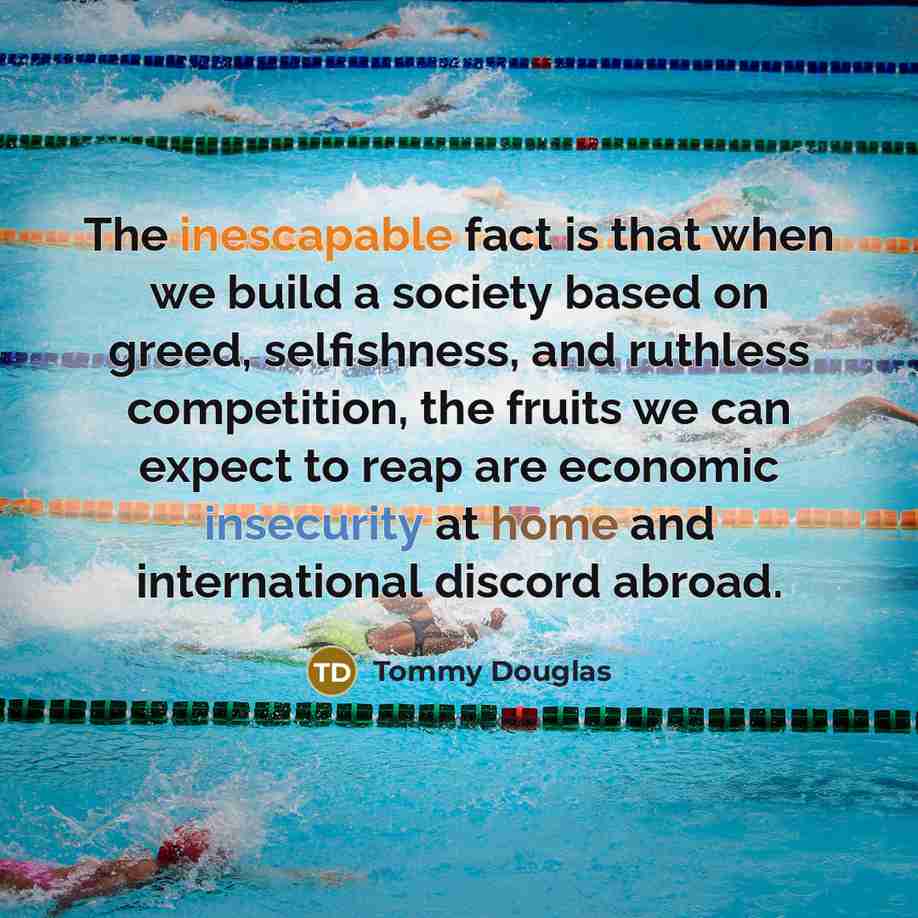 “The inescapable fact is that when we build a society based on greed, selfishness, and ruthless competition, the fruits we can expect to reap are economic insecurity at home and international discord abroad.” quote by Tommy Douglas