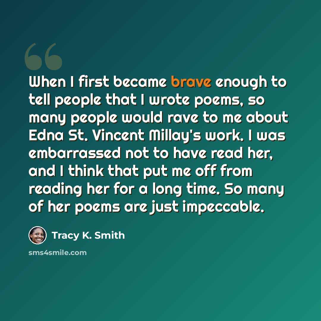 “When I first became brave enough to tell people that I wrote poems, so many people would rave to me about Edna St. Vincent Millay's work. I was embarrassed not to have read her, and I think that put me off from reading her for a long time. So many of her poems are just impeccable.” quote by Tracy K. Smith