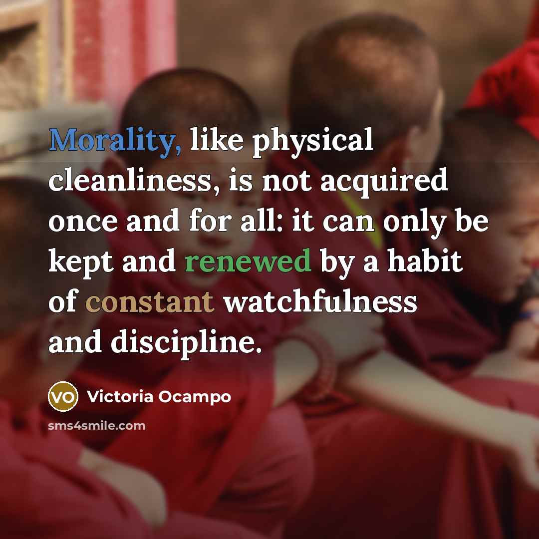 “Morality, like physical cleanliness, is not acquired once and for all: it can only be kept and renewed by a habit of constant watchfulness and discipline.” quote by Victoria Ocampo