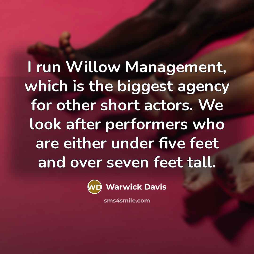 “I run Willow Management, which is the biggest agency for other short actors. We look after performers who are either under five feet and over seven feet tall.” quote by Warwick Davis