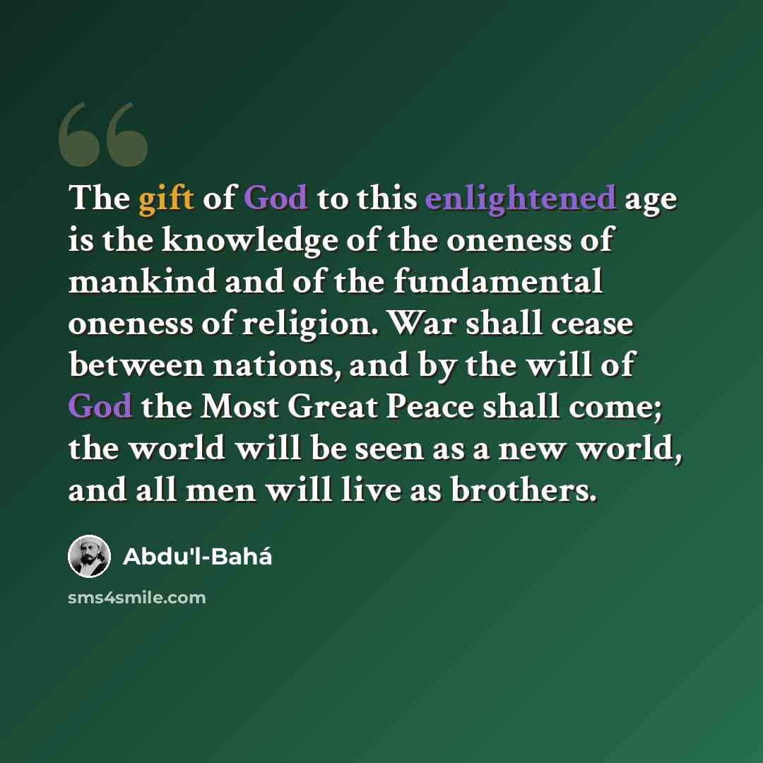 “The gift of God to this enlightened age is the knowledge of the oneness of mankind and of the fundamental oneness of religion. War shall cease between nations, and by the will of God the Most Great Peace shall come; the world will be seen as a new world, and all men will live as brothers.” quote by Abdu'l-Bahá