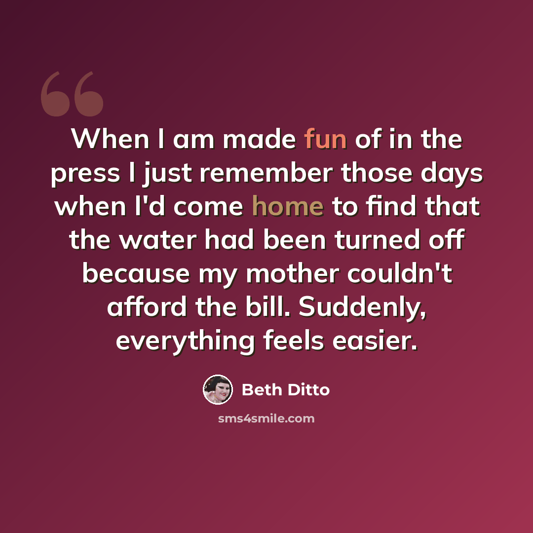 “When I am made fun of in the press I just remember those days when I'd come home to find that the water had been turned off because my mother couldn't afford the bill. Suddenly, everything feels easier.” quote by Beth Ditto