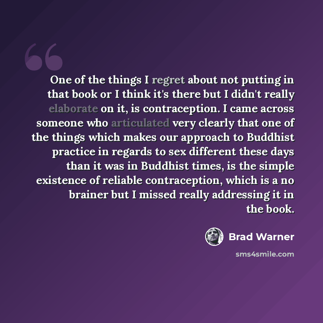 “One of the things I regret about not putting in that book or I think it's there but I didn't really elaborate on it, is contraception. I came across someone who articulated very clearly that one of the things which makes our approach to Buddhist practice in regards to sex different these days than…” quote by Brad Warner