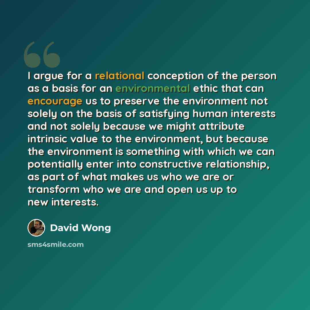 “I argue for a relational conception of the person as a basis for an environmental ethic that can encourage us to preserve the environment not solely on the basis of satisfying human interests and not solely because we might attribute intrinsic value to the environment, but because the environment…” quote by David Wong