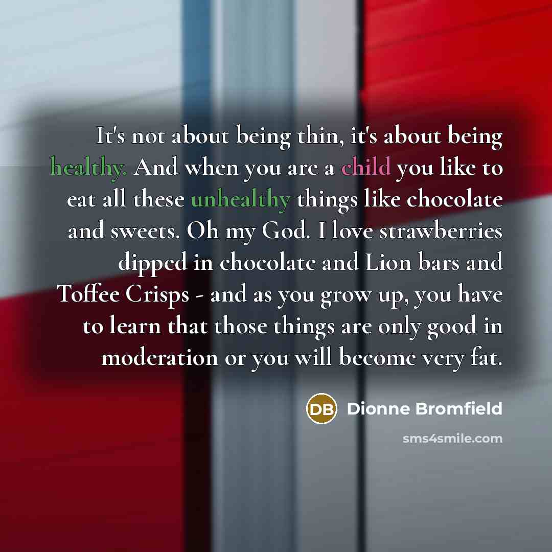 “It's not about being thin, it's about being healthy. And when you are a child you like to eat all these unhealthy things like chocolate and sweets. Oh my God. I love strawberries dipped in chocolate and Lion bars and Toffee Crisps - and as you grow up, you have to learn that those things are only…” quote by Dionne Bromfield