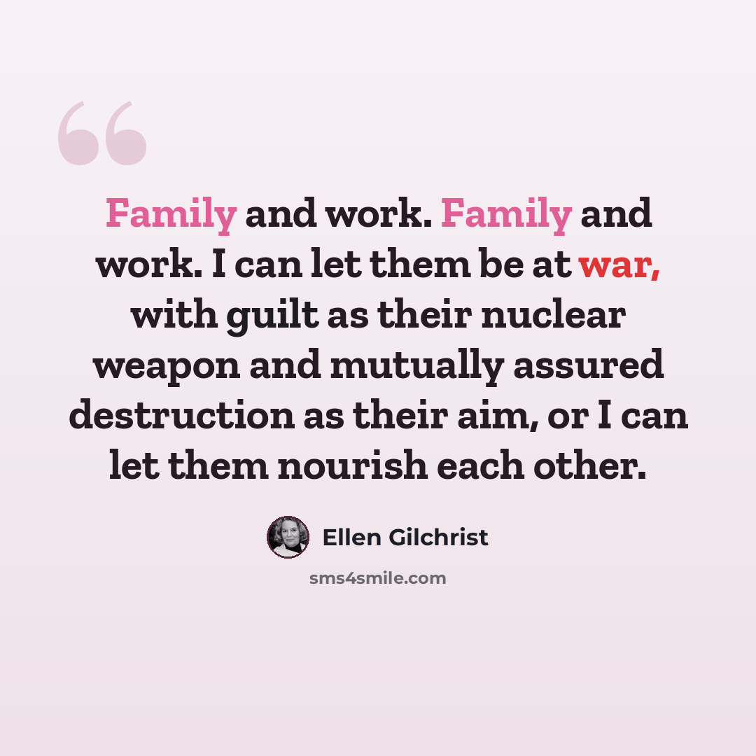 “Family and work. Family and work. I can let them be at war, with guilt as their nuclear weapon and mutually assured destruction as their aim, or I can let them nourish each other.” quote by Ellen Gilchrist