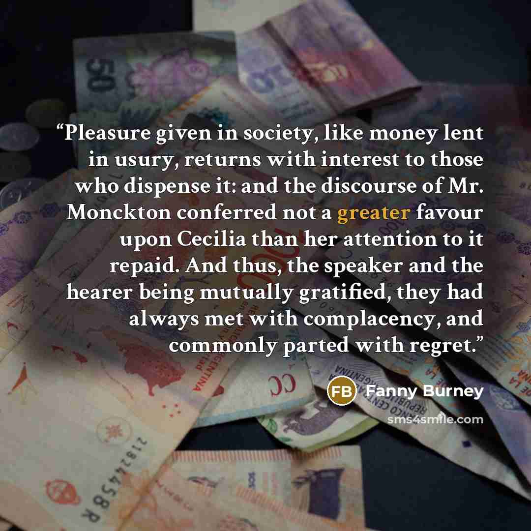 “Pleasure given in society, like money lent in usury, returns with interest to those who dispense it: and the discourse of Mr. Monckton conferred not a greater favour upon Cecilia than her attention to it repaid. And thus, the speaker and the hearer being mutually gratified, they had always met…” quote by Fanny Burney