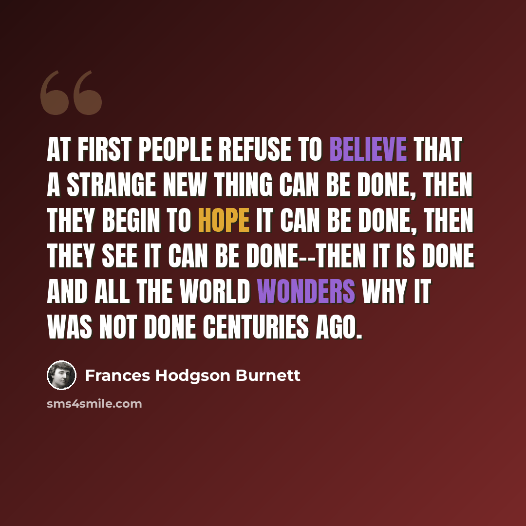 “At first people refuse to believe that a strange new thing can be done, then they begin to hope it can be done, then they see it can be done--then it is done and all the world wonders why it was not done centuries ago.” quote by Frances Hodgson Burnett
