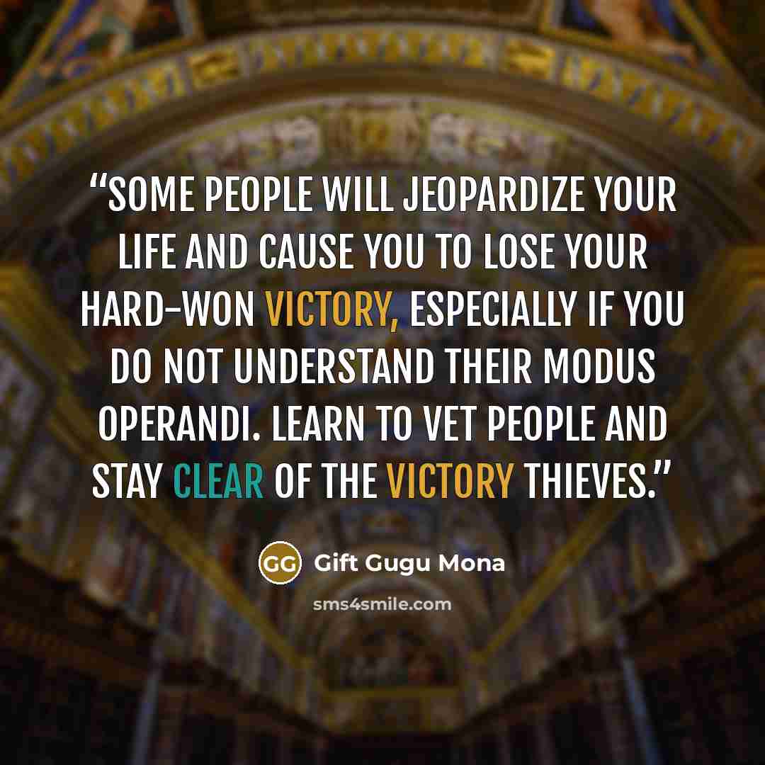 “Some people will jeopardize your life and cause you to lose your hard-won victory, especially if you do not understand their modus operandi. Learn to vet people and stay clear of the victory thieves.” quote by Gift Gugu Mona