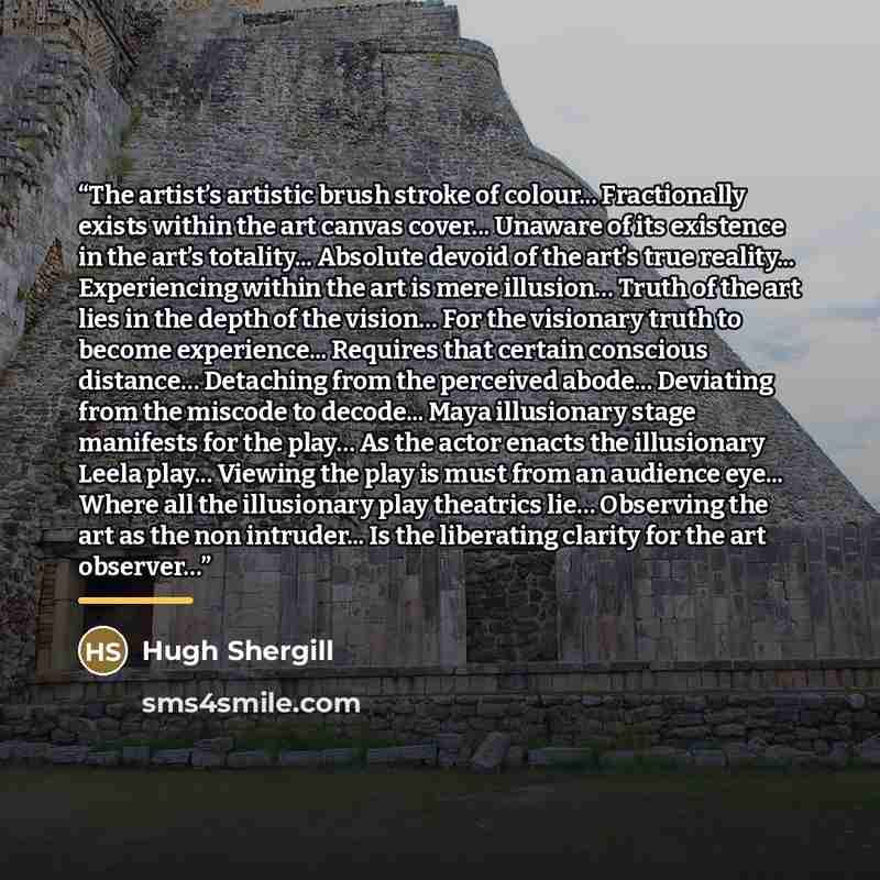 “The artist’s artistic brush stroke of colour... Fractionally exists within the art canvas cover... Unaware of its existence in the art’s totality... Absolute devoid of the art’s true reality... Experiencing within the art is mere illusion… Truth of the art lies in the depth of the vision… For the…” quote by Hugh Shergill