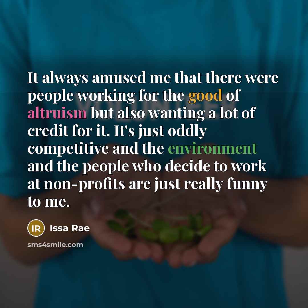 “It always amused me that there were people working for the good of altruism but also wanting a lot of credit for it. It's just oddly competitive and the environment and the people who decide to work at non-profits are just really funny to me.” quote by Issa Rae