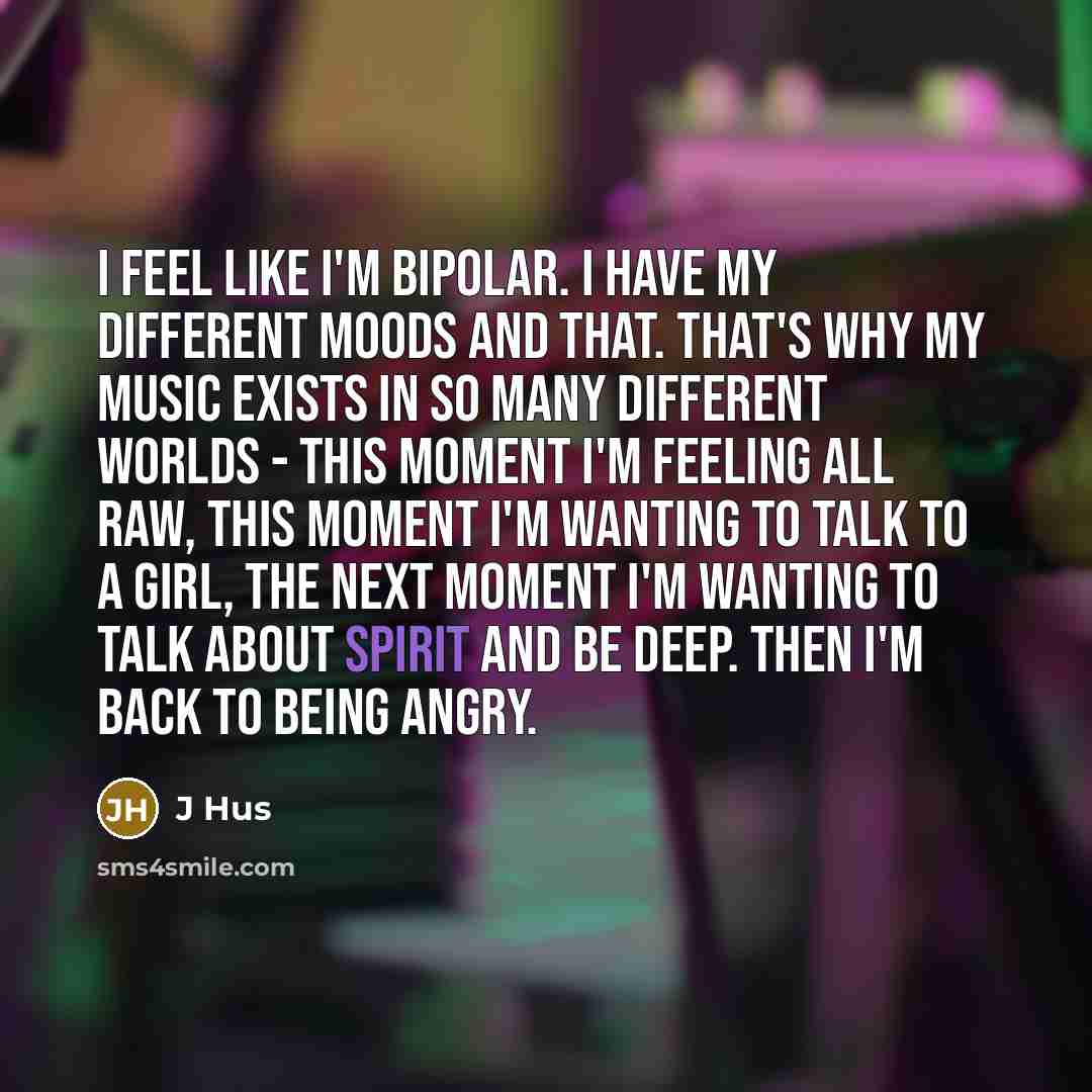 “I feel like I'm bipolar. I have my different moods and that. That's why my music exists in so many different worlds - this moment I'm feeling all raw, this moment I'm wanting to talk to a girl, the next moment I'm wanting to talk about spirit and be deep. Then I'm back to being angry.” quote by J Hus