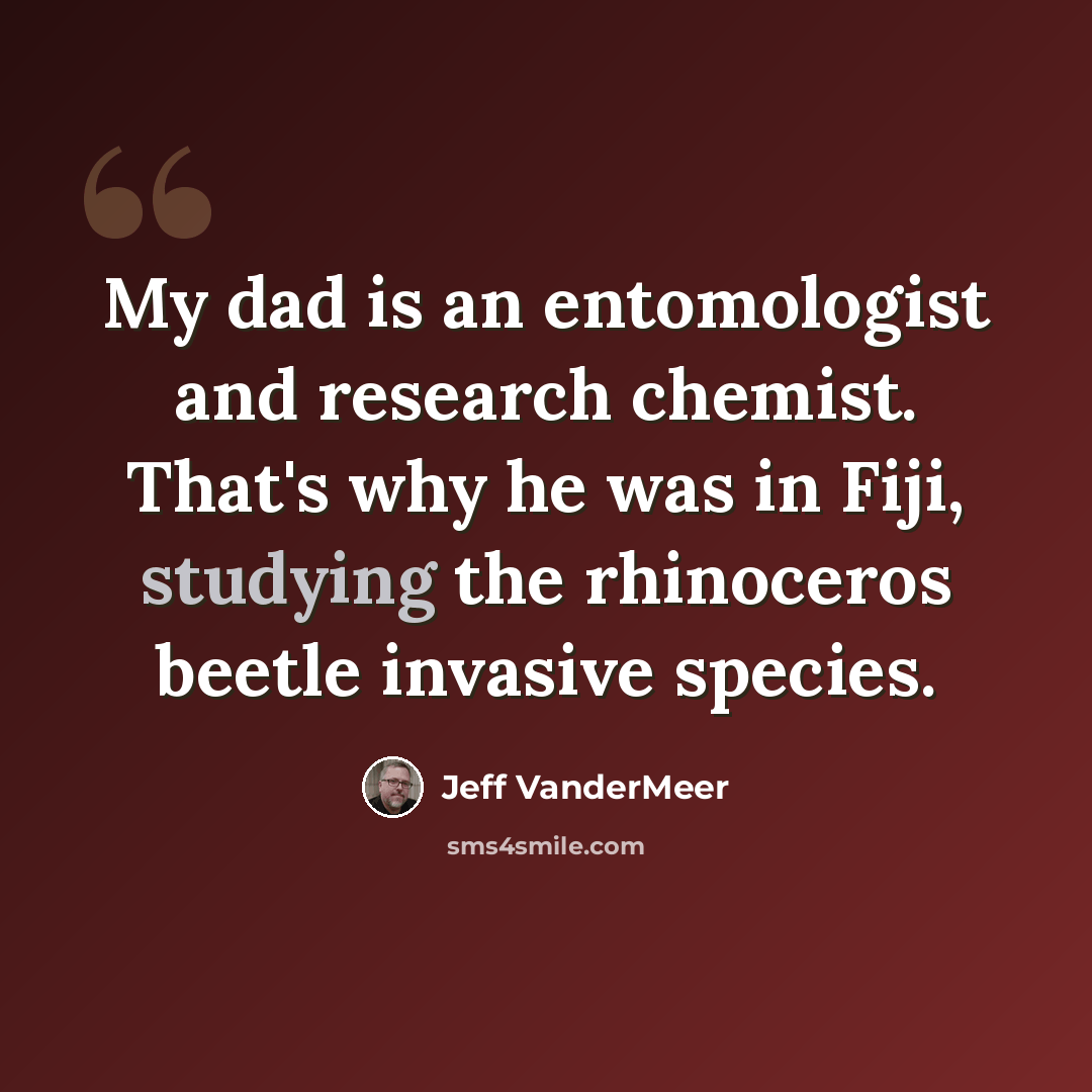 “My dad is an entomologist and research chemist. That's why he was in Fiji, studying the rhinoceros beetle invasive species.” quote by Jeff Vandermeer