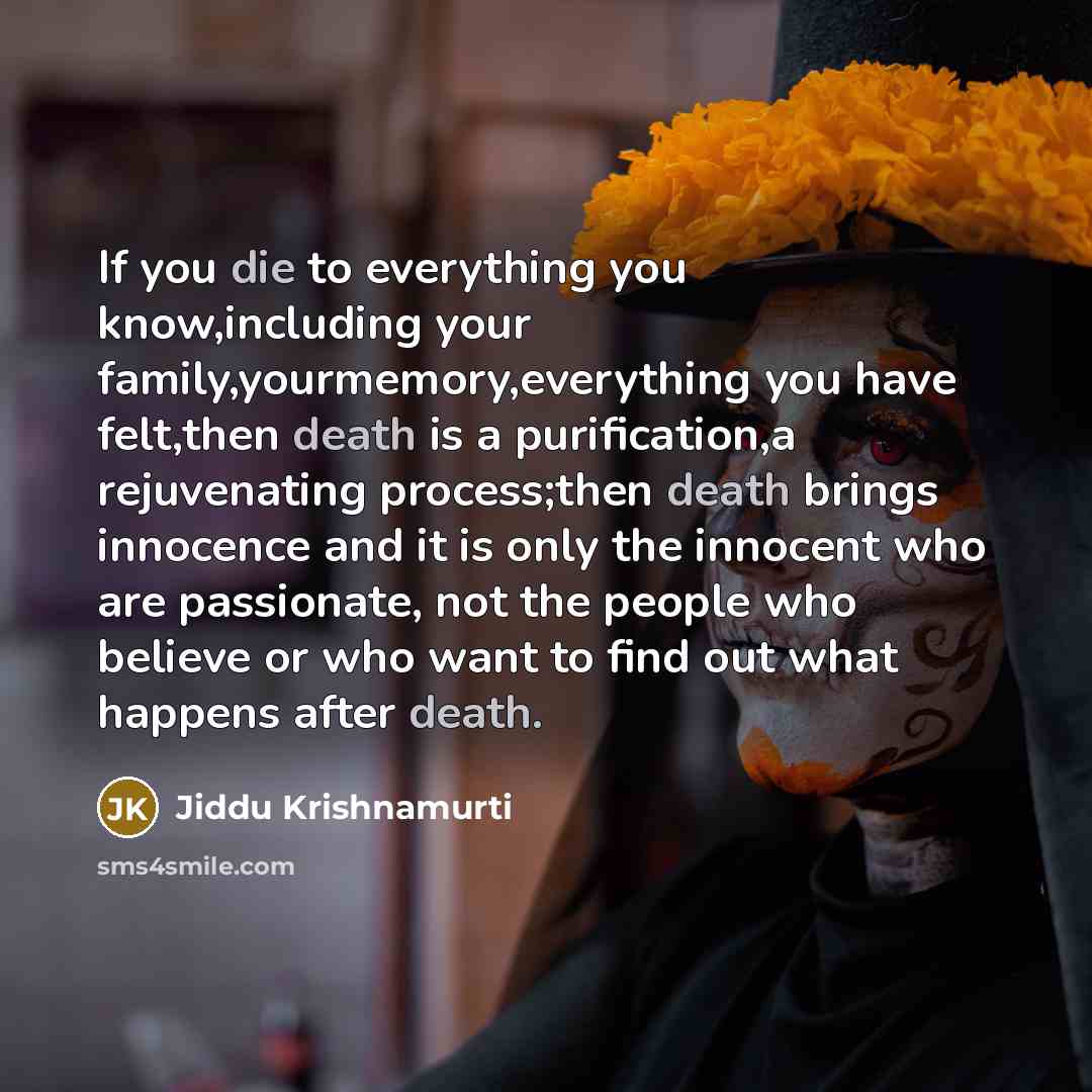 “If you die to everything you know,including your family,yourmemory,everything you have felt,then death is a purification,a rejuvenating process;then death brings innocence and it is only the innocent who are passionate, not the people who believe or who want to find out what happens after death.” quote by Jiddu Krishnamurti