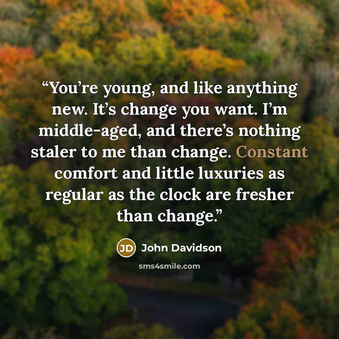 “You’re young, and like anything new. It’s change you want. I’m middle-aged, and there’s nothing staler to me than change. Constant comfort and little luxuries as regular as the clock are fresher than change.” quote by John Davidson