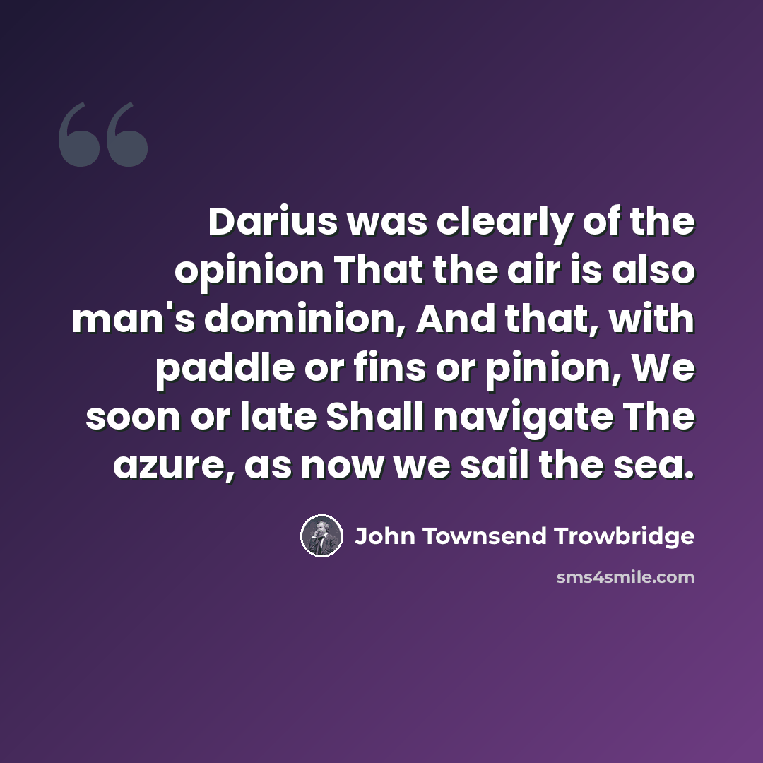 “Darius was clearly of the opinion That the air is also man's dominion, And that, with paddle or fins or pinion, We soon or late Shall navigate The azure, as now we sail the sea.” quote by John Townsend Trowbridge