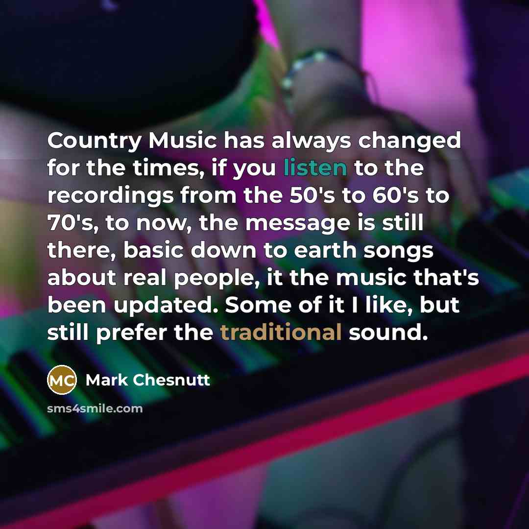 “Country Music has always changed for the times, if you listen to the recordings from the 50's to 60's to 70's, to now, the message is still there, basic down to earth songs about real people, it the music that's been updated. Some of it I like, but still prefer the traditional sound.” quote by Mark Chesnutt