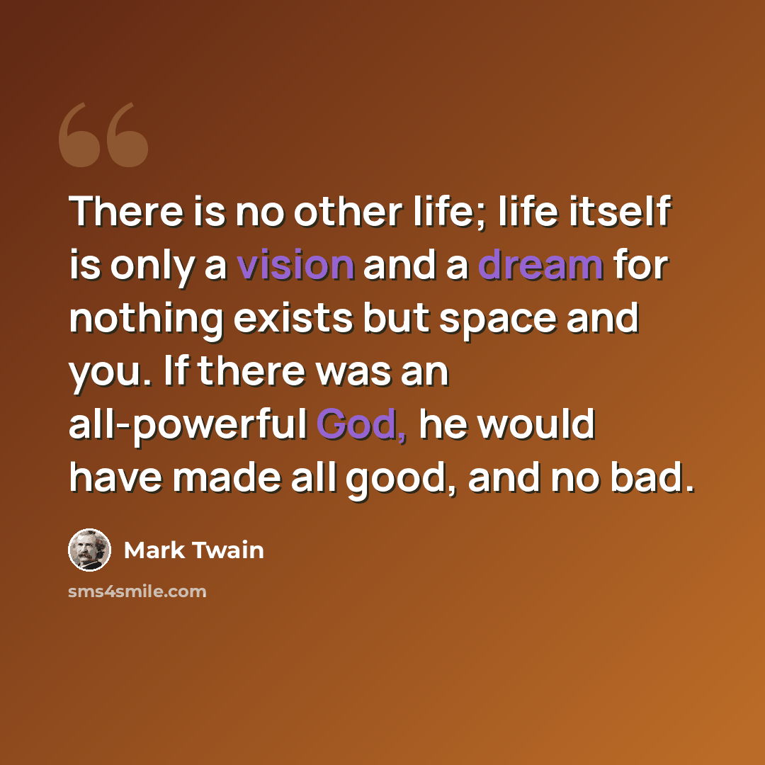 “There is no other life; life itself is only a vision and a dream for nothing exists but space and you. If there was an all-powerful God, he would have made all good, and no bad.” quote by Mark Twain