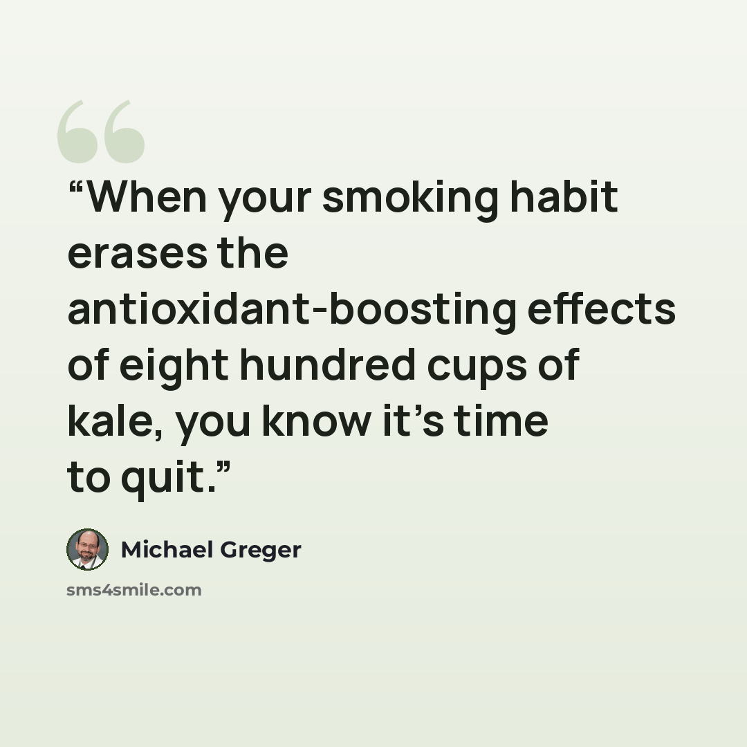 “When your smoking habit erases the antioxidant-boosting effects of eight hundred cups of kale, you know it's time to quit.” quote by Michael Greger