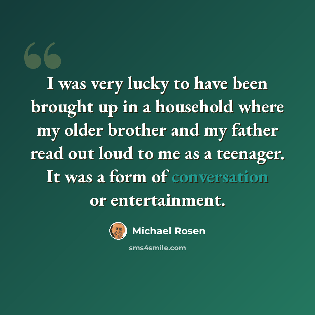 “I was very lucky to have been brought up in a household where my older brother and my father read out loud to me as a teenager. It was a form of conversation or entertainment.” quote by Michael Rosen