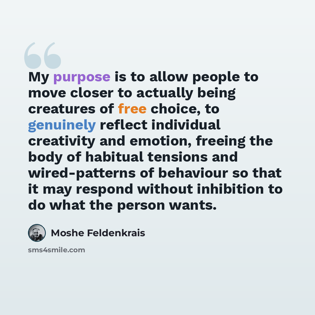 “My purpose is to allow people to move closer to actually being creatures of free choice, to genuinely reflect individual creativity and emotion, freeing the body of habitual tensions and wired-patterns of behaviour so that it may respond without inhibition to do what the person wants.” quote by Moshe Feldenkrais