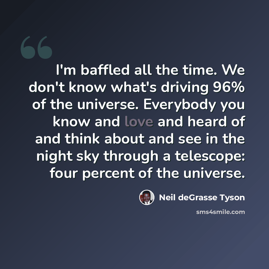 “I'm baffled all the time. We don't know what's driving 96% of the universe. Everybody you know and love and heard of and think about and see in the night sky through a telescope: four percent of the universe.” quote by Neil deGrasse Tyson