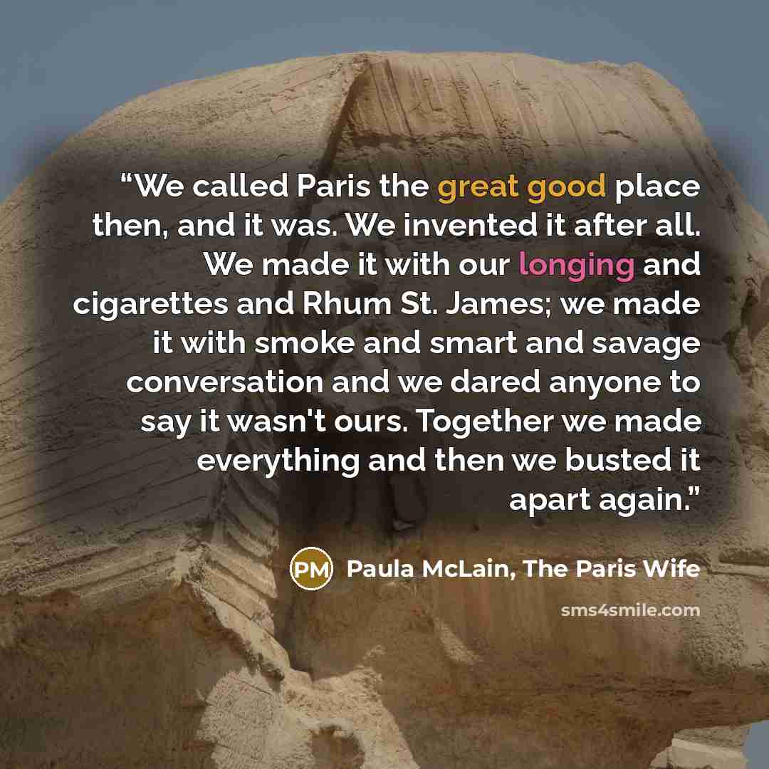 “We called Paris the great good place then, and it was. We invented it after all. We made it with our longing and cigarettes and Rhum St. James; we made it with smoke and smart and savage conversation and we dared anyone to say it wasn't ours. Together we made everything and then we busted it apart…” quote by Paula McLain, The Paris Wife