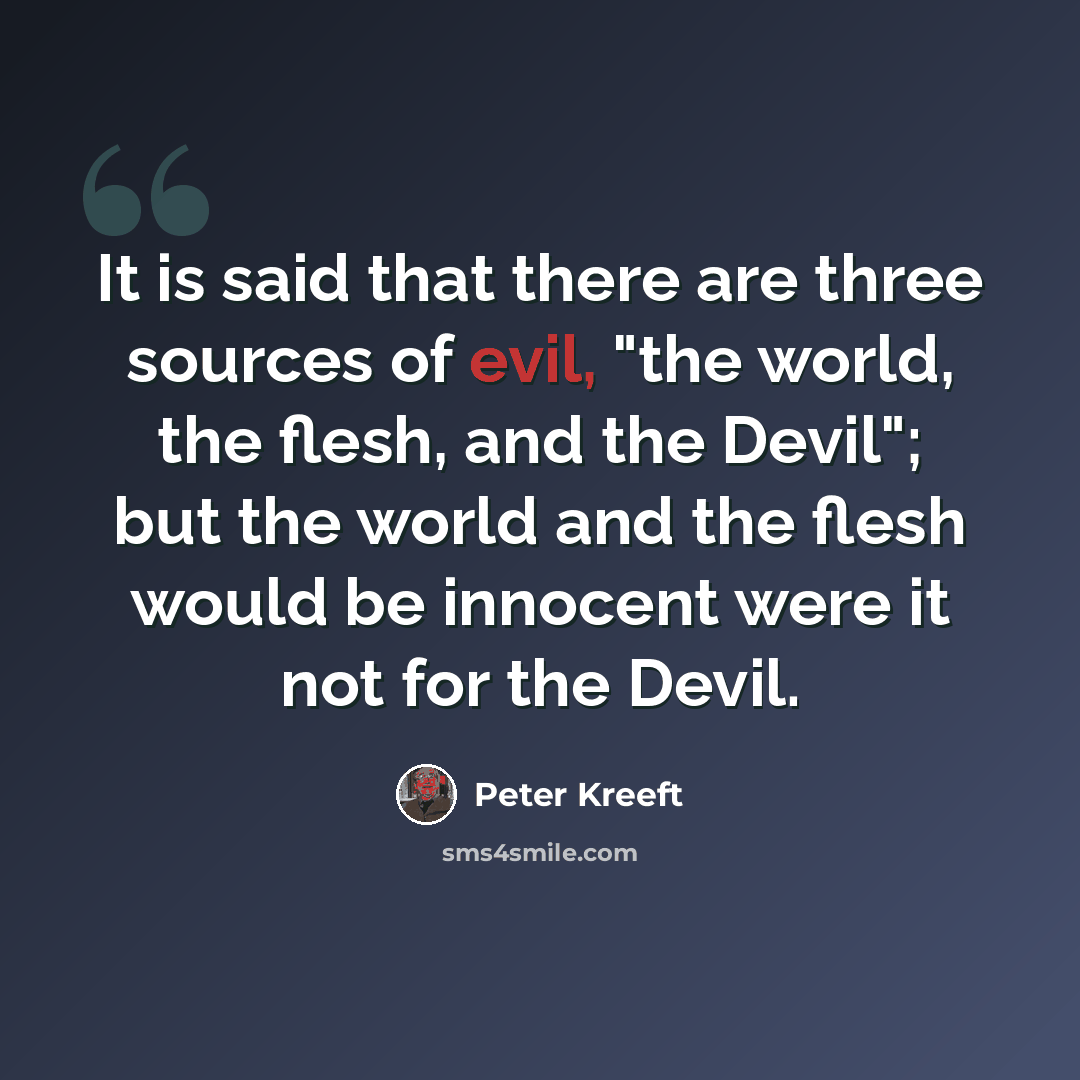 “It is said that there are three sources of evil, "the world, the flesh, and the Devil"; but the world and the flesh would be innocent were it not for the Devil.” quote by Peter Kreeft