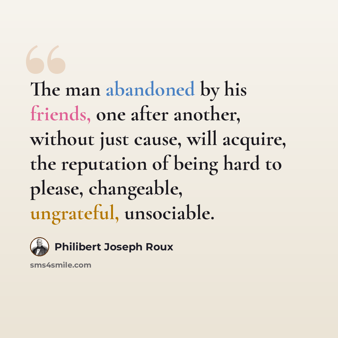 “The man abandoned by his friends, one after another, without just cause, will acquire, the reputation of being hard to please, changeable, ungrateful, unsociable.” quote by Philibert Joseph Roux