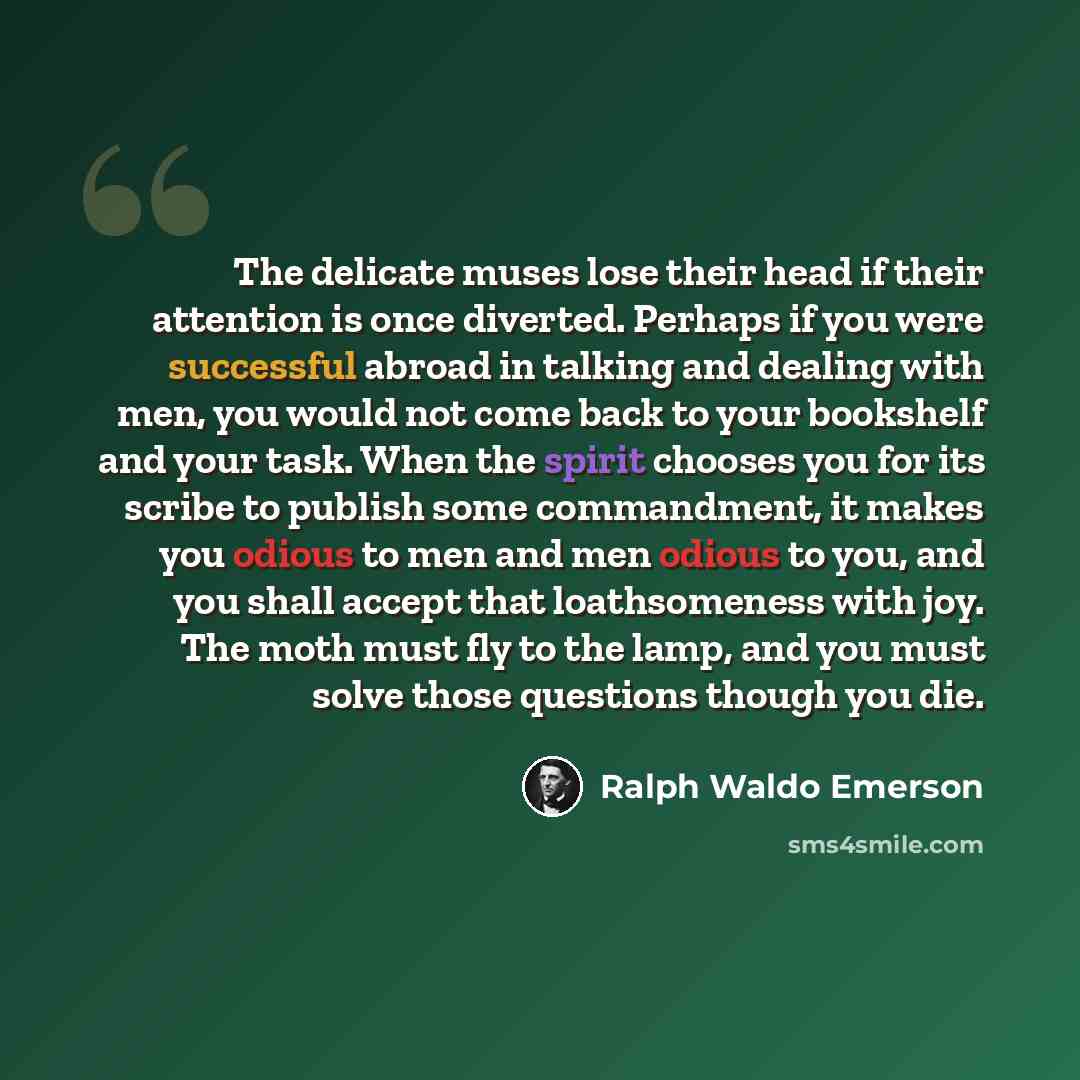 “The delicate muses lose their head if their attention is once diverted. Perhaps if you were successful abroad in talking and dealing with men, you would not come back to your bookshelf and your task. When the spirit chooses you for its scribe to publish some commandment, it makes you odious to men…” quote by Ralph Waldo Emerson