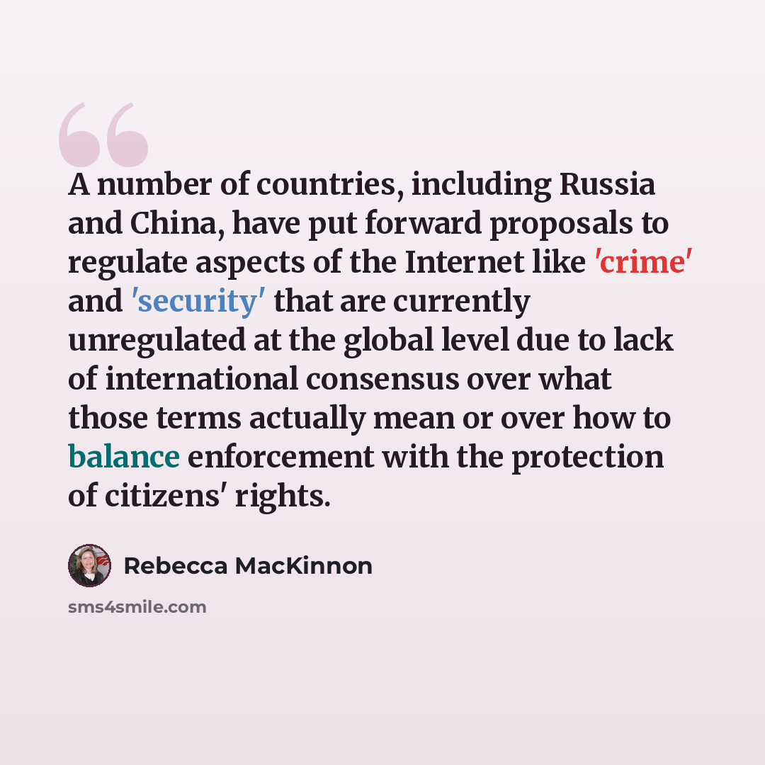 “A number of countries, including Russia and China, have put forward proposals to regulate aspects of the Internet like 'crime' and 'security' that are currently unregulated at the global level due to lack of international consensus over what those terms actually mean or over how to balance…” quote by Rebecca MacKinnon