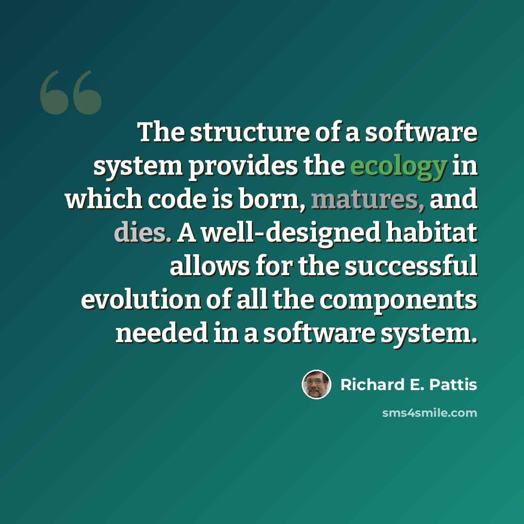 “The structure of a software system provides the ecology in which code is born, matures, and dies. A well-designed habitat allows for the successful evolution of all the components needed in a software system.” quote by Richard E. Pattis