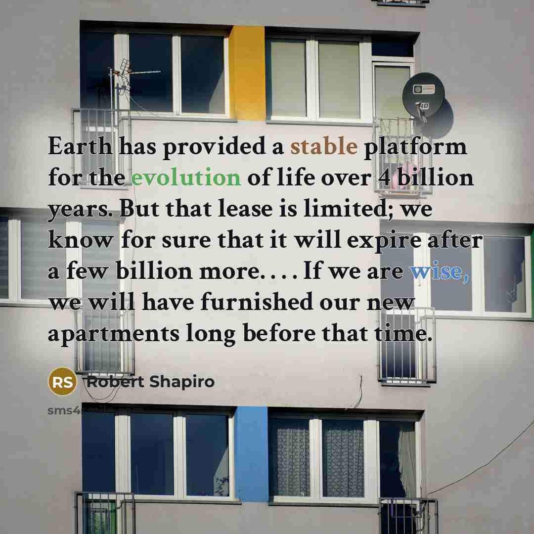 “Earth has provided a stable platform for the evolution of life over 4 billion years. But that lease is limited; we know for sure that it will expire after a few billion more. . . . If we are wise, we will have furnished our new apartments long before that time.” quote by Robert Shapiro