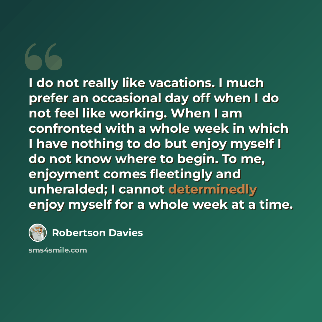“I do not really like vacations. I much prefer an occasional day off when I do not feel like working. When I am confronted with a whole week in which I have nothing to do but enjoy myself I do not know where to begin. To me, enjoyment comes fleetingly and unheralded; I cannot determinedly enjoy…” quote by Robertson Davies