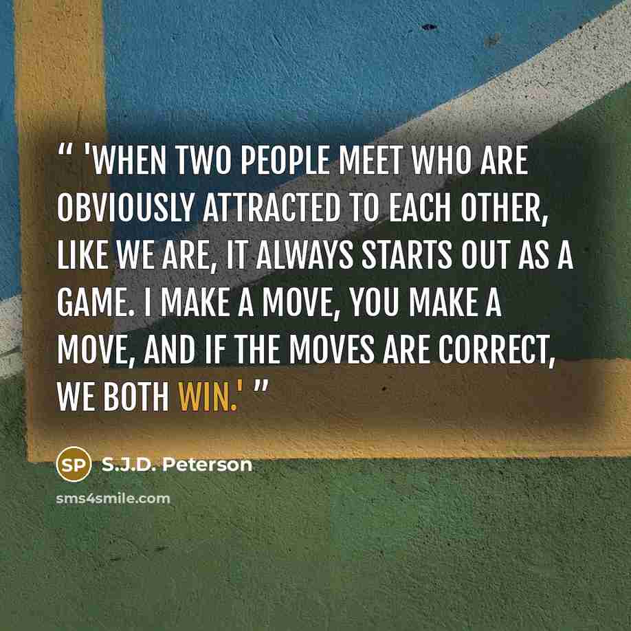 “'When two people meet who are obviously attracted to each other, like we are, it always starts out as a game. I make a move, you make a move, and if the moves are correct, we both win.'” quote by S.J.D. Peterson